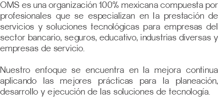 OMS es una organización 100% mexicana compuesta por profesionales que se especializan en la prestación de servicios y soluciones tecnológicas para empresas del sector bancario, seguros, educativo, industrias diversas y empresas de servicio. Nuestro enfoque se encuentra en la mejora continua aplicando las mejores prácticas para la planeación, desarrollo y ejecución de las soluciones de tecnología.