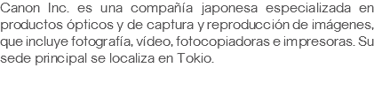 Canon Inc. es una compañía japonesa especializada en productos ópticos y de captura y reproducción de imágenes, que incluye fotografía, vídeo, fotocopiadoras e impresoras. Su sede principal se localiza en Tokio.